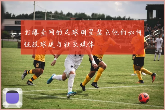 打爆全网的足球明星盘点他们如何征服球迷与社交媒体