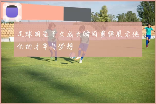 足球明星子女成长瞬间剪辑展示他们的才华与梦想