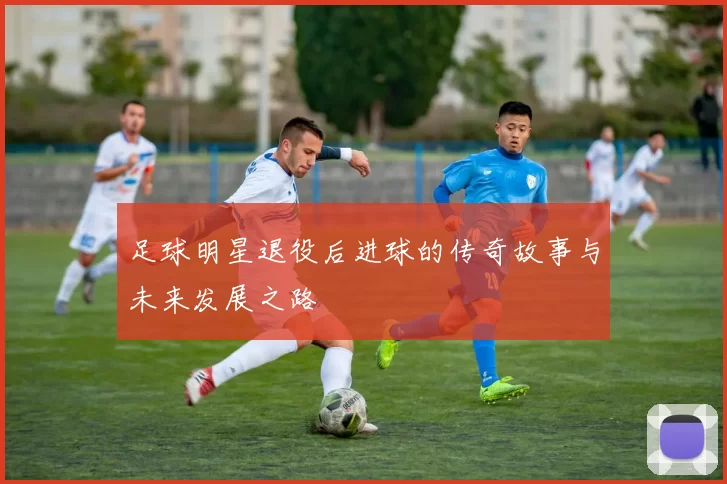 足球明星退役后进球的传奇故事与未来发展之路
