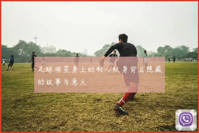 足球明星身上的耐心纹身背后隐藏的故事与意义