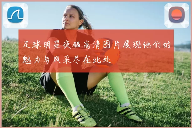足球明星夜猫高清图片展现他们的魅力与风采尽在此处