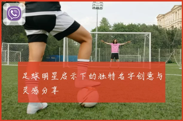 足球明星启示下的独特名字创意与灵感分享