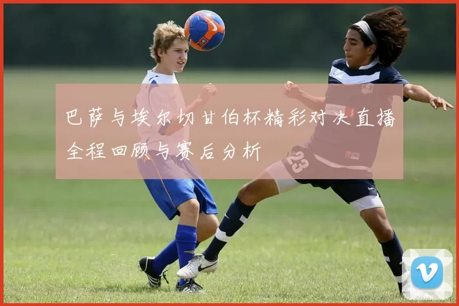 巴萨与埃尔切甘伯杯精彩对决直播全程回顾与赛后分析