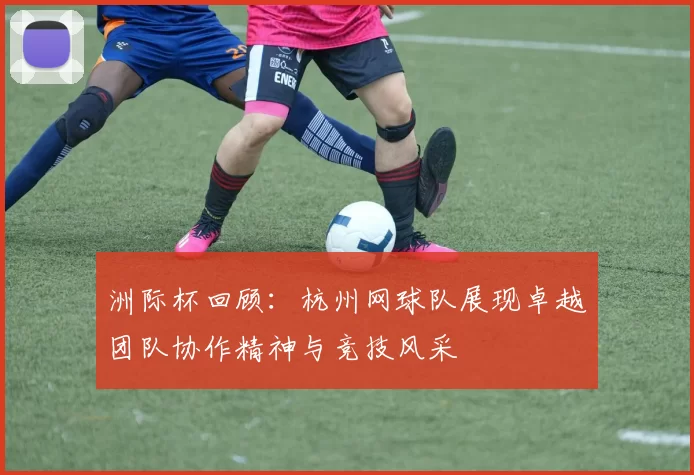 洲际杯回顾：杭州网球队展现卓越团队协作精神与竞技风采