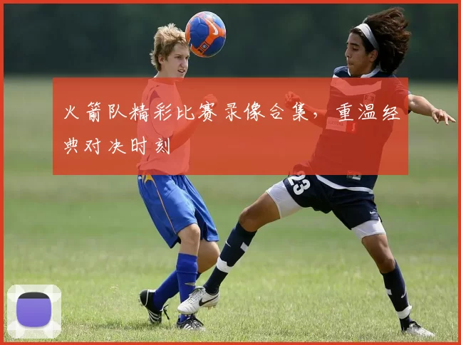 火箭队精彩比赛录像合集，重温经典对决时刻