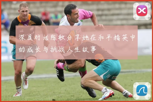深度对话陈敏分享她在和平精英中的成长与挑战人生故事