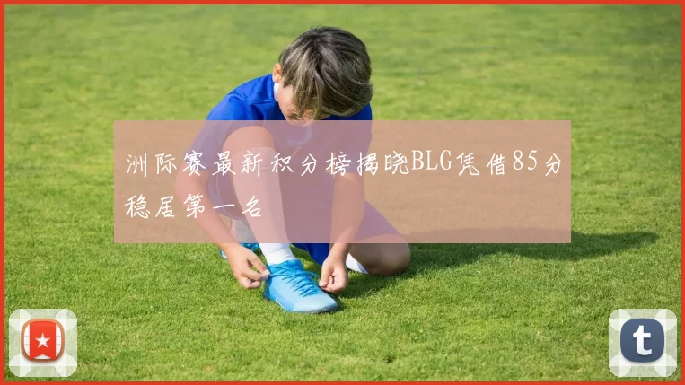 洲际赛最新积分榜揭晓BLG凭借85分稳居第一名
