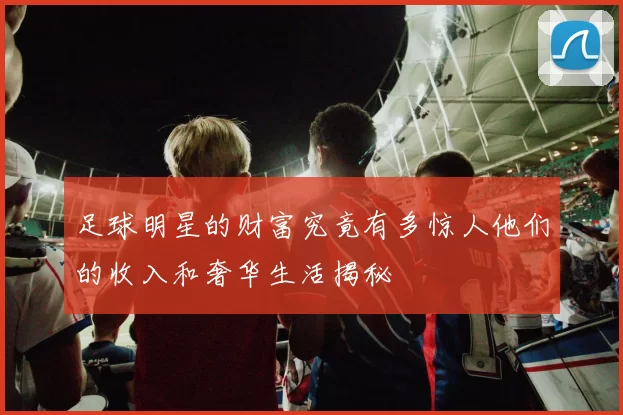足球明星的财富究竟有多惊人他们的收入和奢华生活揭秘