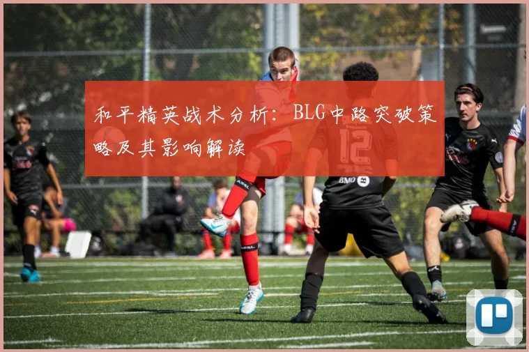和平精英战术分析：BLG中路突破策略及其影响解读