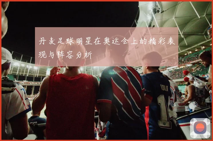丹麦足球明星在奥运会上的精彩表现与阵容分析