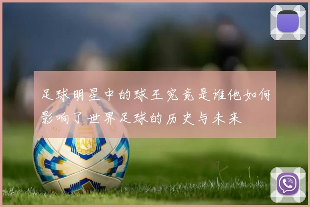 足球明星中的球王究竟是谁他如何影响了世界足球的历史与未来