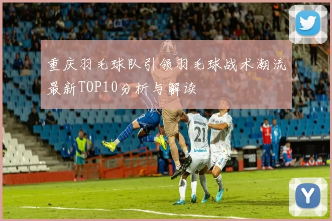 重庆羽毛球队引领羽毛球战术潮流最新TOP10分析与解读