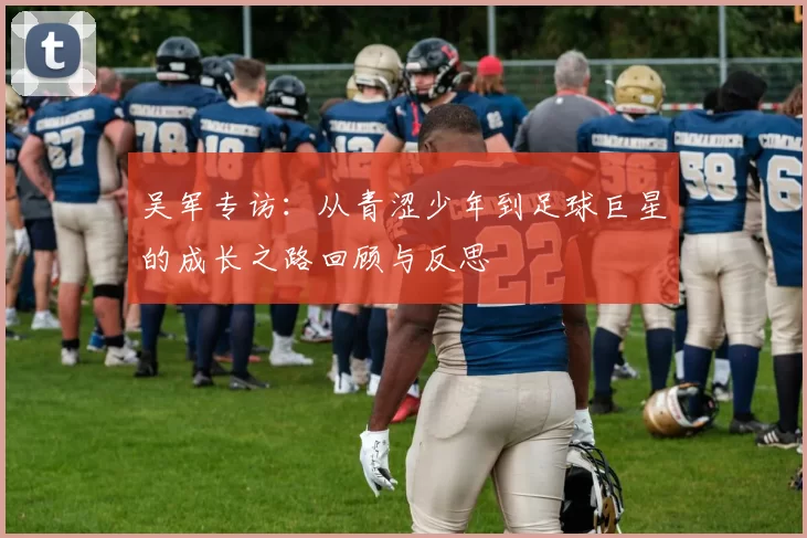 吴军专访：从青涩少年到足球巨星的成长之路回顾与反思