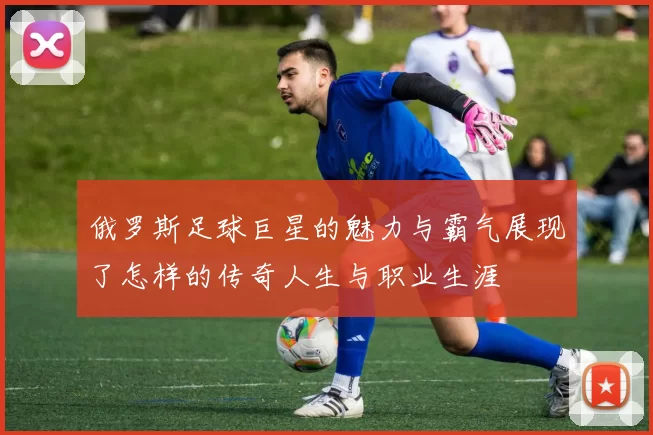 俄罗斯足球巨星的魅力与霸气展现了怎样的传奇人生与职业生涯