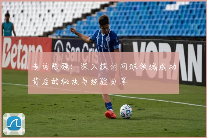 专访陈强：深入探讨网球领域成功背后的秘诀与经验分享