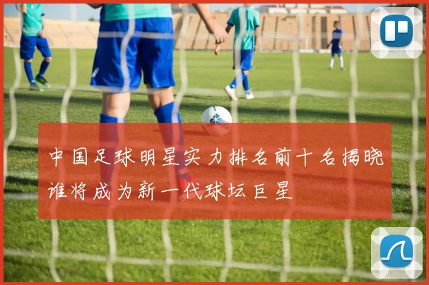 中国足球明星实力排名前十名揭晓谁将成为新一代球坛巨星