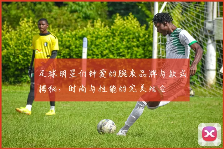 足球明星们钟爱的腕表品牌与款式揭秘，时尚与性能的完美结合