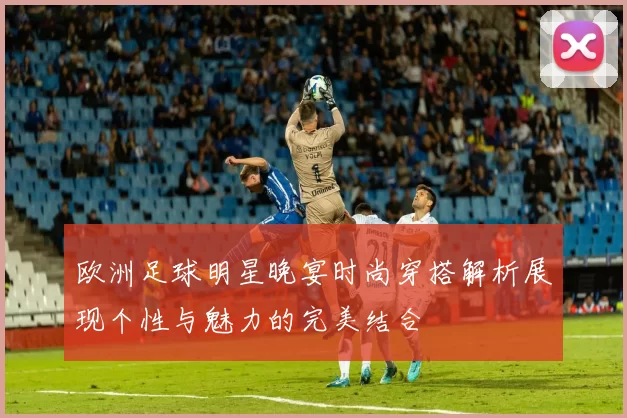 欧洲足球明星晚宴时尚穿搭解析展现个性与魅力的完美结合