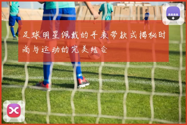 足球明星佩戴的手表带款式揭秘时尚与运动的完美结合