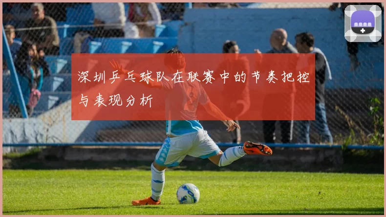 深圳乒乓球队在联赛中的节奏把控与表现分析