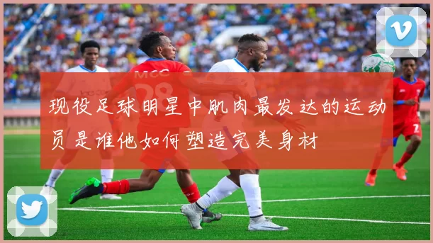 现役足球明星中肌肉最发达的运动员是谁他如何塑造完美身材
