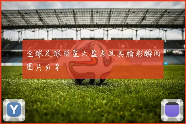 全球足球明星大盘点及其精彩瞬间图片分享