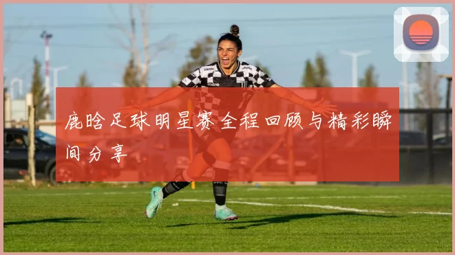 鹿晗足球明星赛全程回顾与精彩瞬间分享