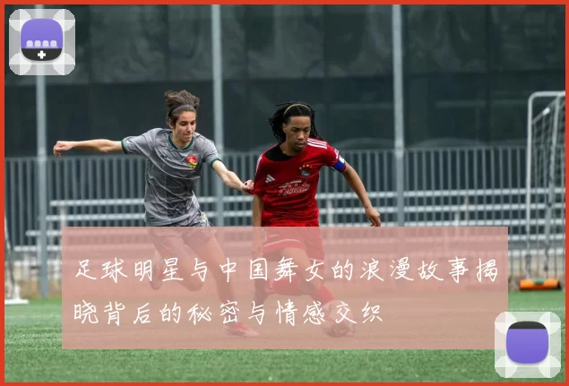 足球明星与中国舞女的浪漫故事揭晓背后的秘密与情感交织