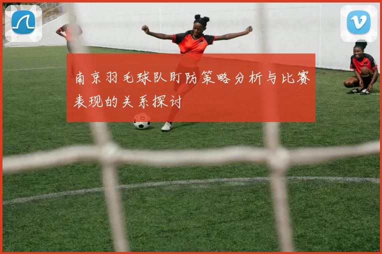 南京羽毛球队盯防策略分析与比赛表现的关系探讨