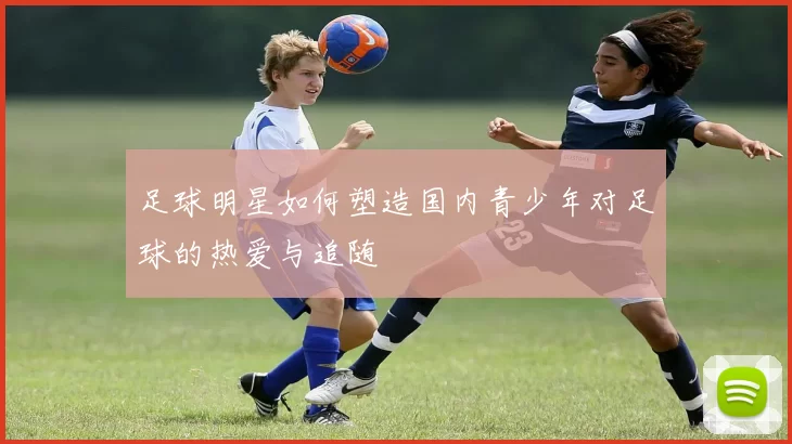 足球明星如何塑造国内青少年对足球的热爱与追随