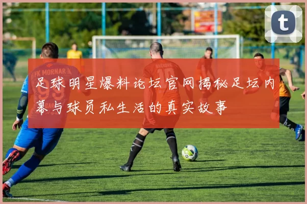 足球明星爆料论坛官网揭秘足坛内幕与球员私生活的真实故事
