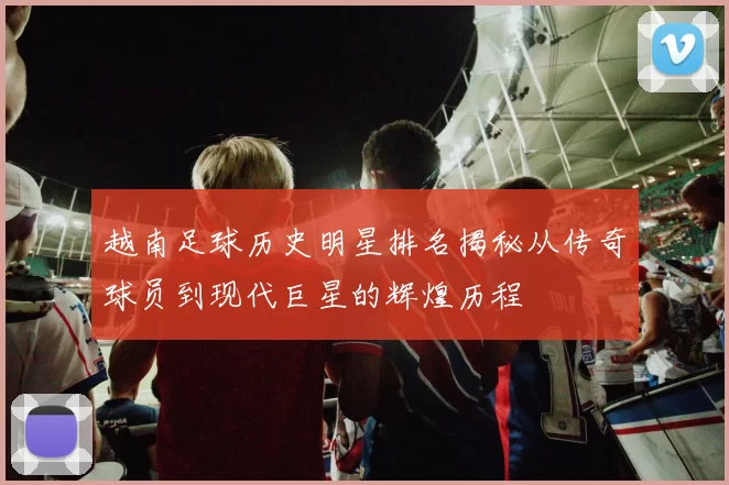 越南足球历史明星排名揭秘从传奇球员到现代巨星的辉煌历程