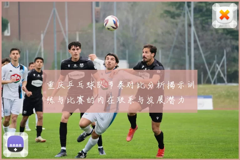 重庆乒乓球队节奏对比分析揭示训练与比赛的内在联系与发展潜力