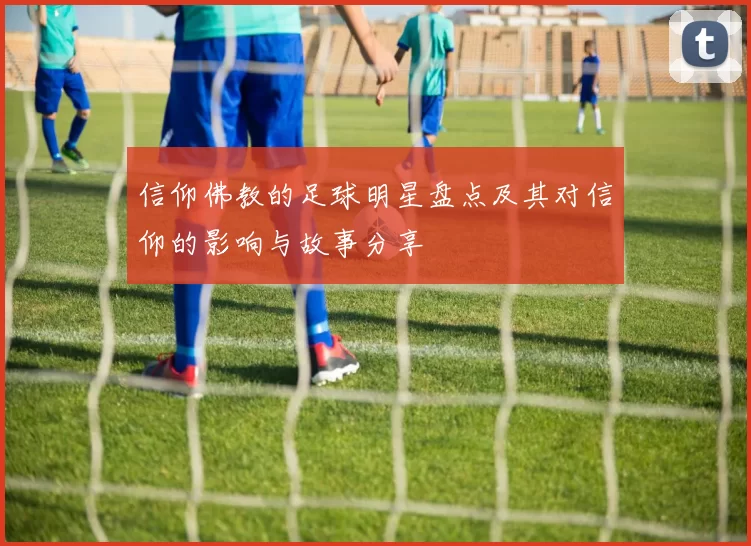 信仰佛教的足球明星盘点及其对信仰的影响与故事分享