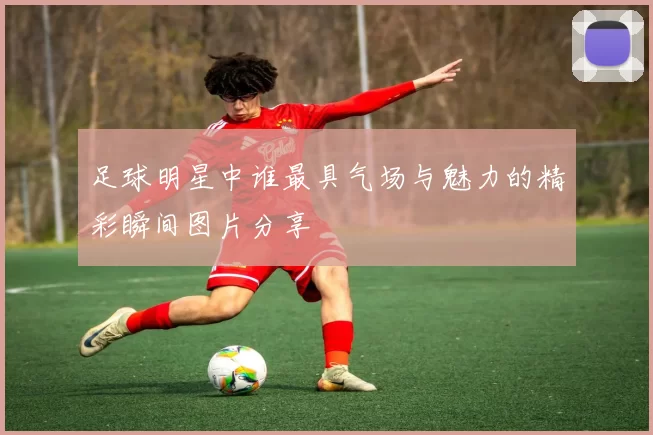 足球明星中谁最具气场与魅力的精彩瞬间图片分享