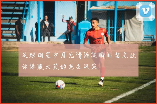足球明星岁月无情搞笑瞬间盘点让你捧腹大笑的老去风采