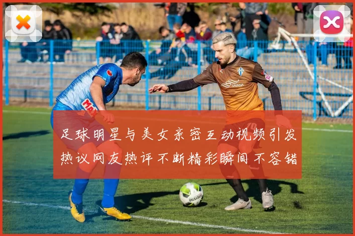 足球明星与美女亲密互动视频引发热议网友热评不断精彩瞬间不容错过