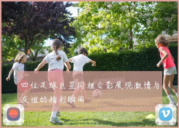 四位足球巨星同框合影展现激情与友谊的精彩瞬间