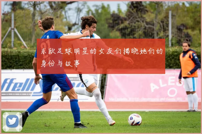 东欧足球明星的女友们揭晓她们的身份与故事