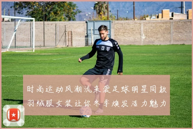 时尚运动风潮流来袭足球明星同款羽绒服女装让你冬季焕发活力魅力