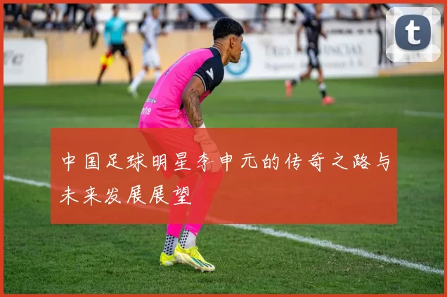 中国足球明星李申元的传奇之路与未来发展展望
