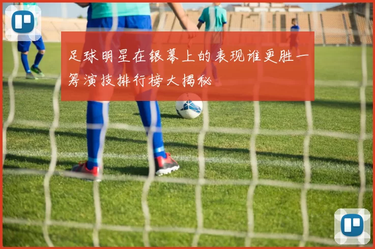 足球明星在银幕上的表现谁更胜一筹演技排行榜大揭秘
