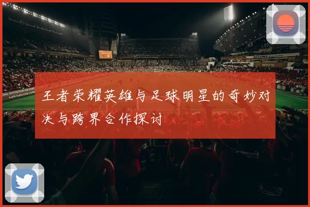 王者荣耀英雄与足球明星的奇妙对决与跨界合作探讨