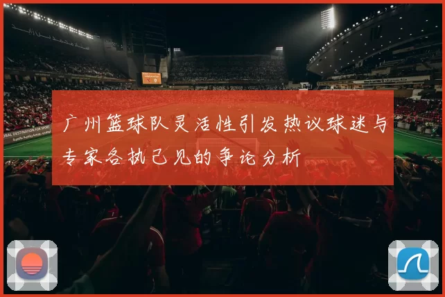 广州篮球队灵活性引发热议球迷与专家各执己见的争论分析