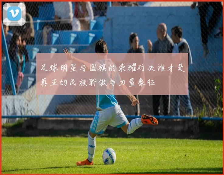 足球明星与国旗的荣耀对决谁才是真正的民族骄傲与力量象征