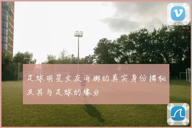 足球明星女友海娜的真实身份揭秘及其与足球的缘分