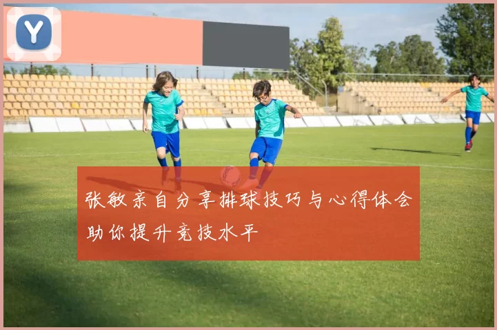 张敏亲自分享排球技巧与心得体会助你提升竞技水平