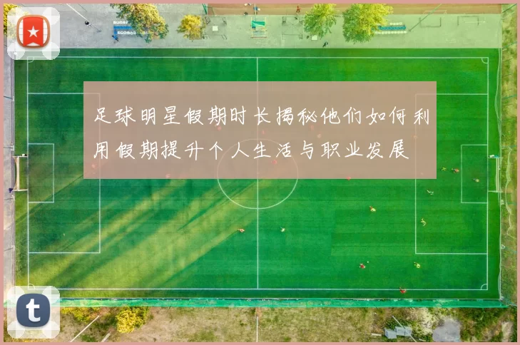 足球明星假期时长揭秘他们如何利用假期提升个人生活与职业发展