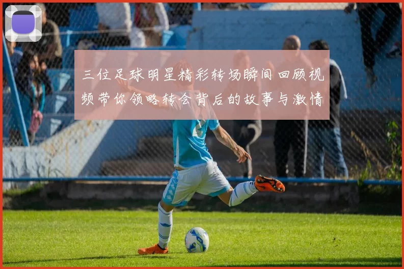 三位足球明星精彩转场瞬间回顾视频带你领略转会背后的故事与激情