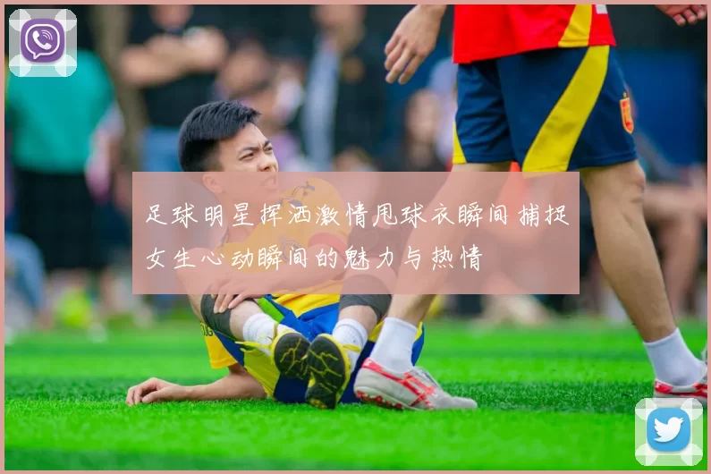 足球明星挥洒激情甩球衣瞬间捕捉女生心动瞬间的魅力与热情